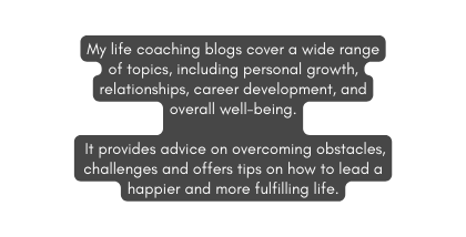 My life coaching blogs cover a wide range of topics including personal growth relationships career development and overall well being It provides advice on overcoming obstacles challenges and offers tips on how to lead a happier and more fulfilling life