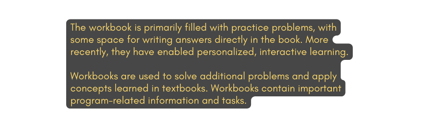 The workbook is primarily filled with practice problems with some space for writing answers directly in the book More recently they have enabled personalized interactive learning Workbooks are used to solve additional problems and apply concepts learned in textbooks Workbooks contain important program related information and tasks