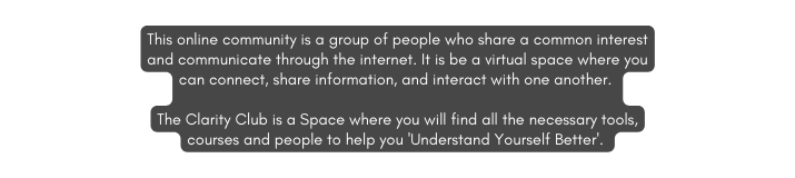 This online community is a group of people who share a common interest and communicate through the internet It is be a virtual space where you can connect share information and interact with one another The Clarity Club is a Space where you will find all the necessary tools courses and people to help you Understand Yourself Better